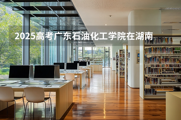 2025高考广东石油化工学院在湖南批次选科要求有哪些