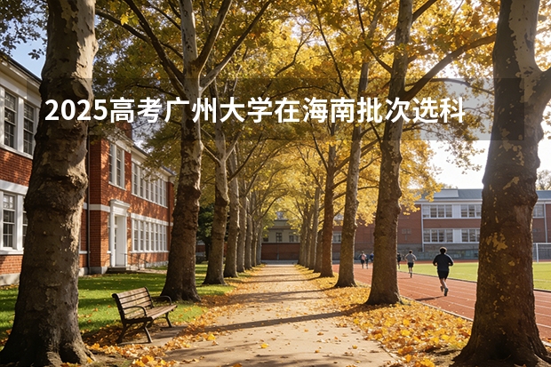 2025高考广州大学在海南批次选科要求有哪些