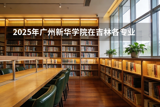 2025年广州新华学院在吉林各专业都招多少人（2026参考）