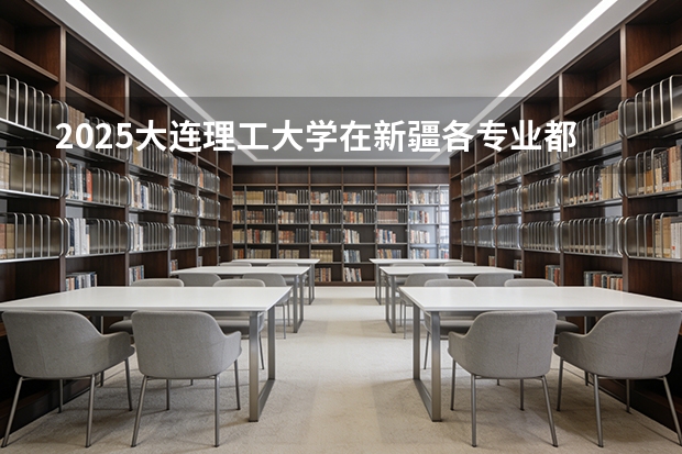 2025大连理工大学在新疆各专业都招多少人（2026参考）