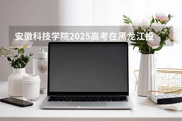 安徽科技学院2025高考在黑龙江投档分数线