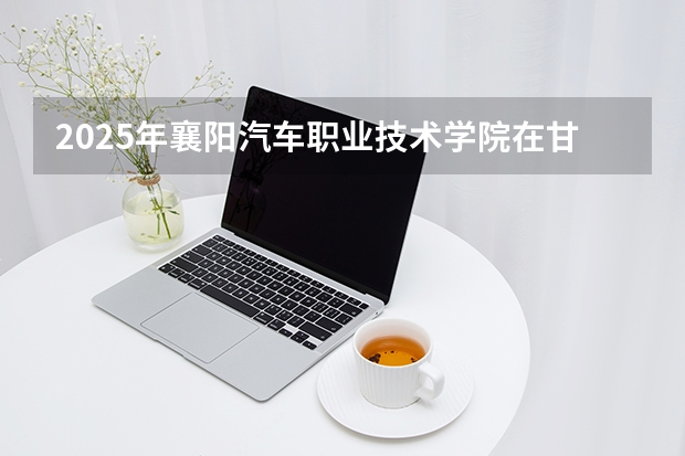 2025年襄阳汽车职业技术学院在甘肃各专业都招多少人（2026参考）