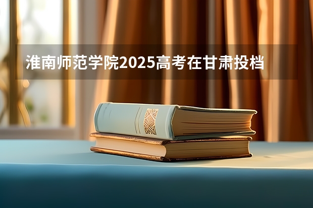淮南师范学院2025高考在甘肃投档分数线