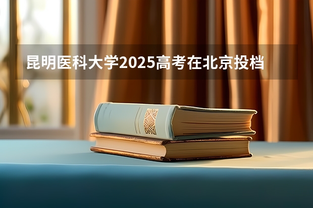 昆明医科大学2025高考在北京投档分数线
