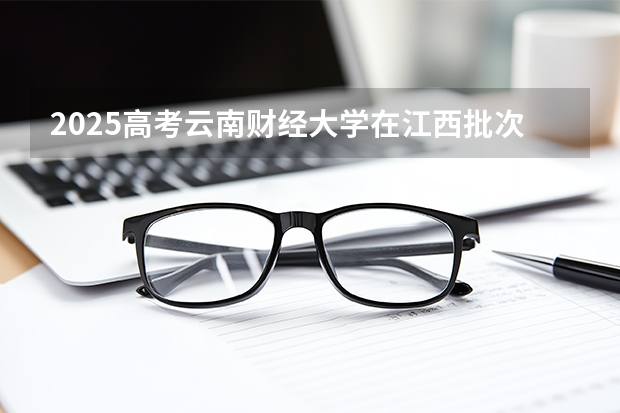 2025高考云南财经大学在江西批次选科要求有哪些