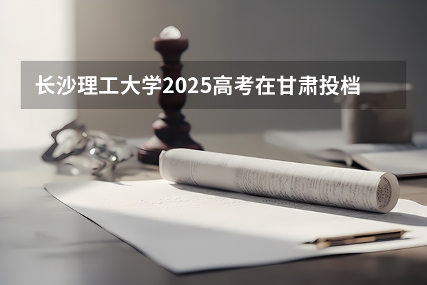长沙理工大学2025高考在甘肃投档分数线