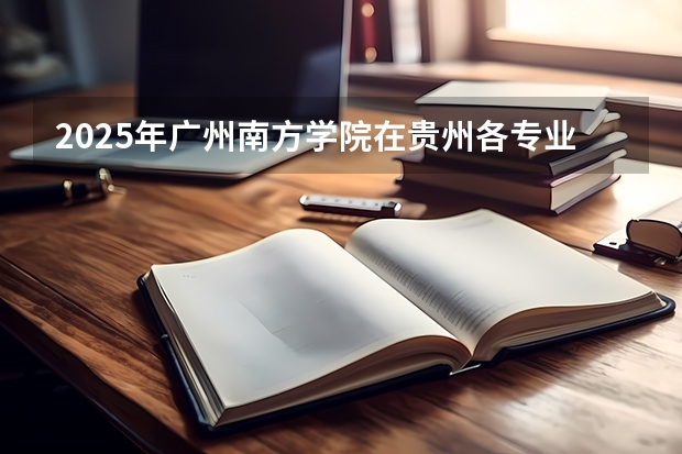 2025年广州南方学院在贵州各专业都招多少人（2026参考）