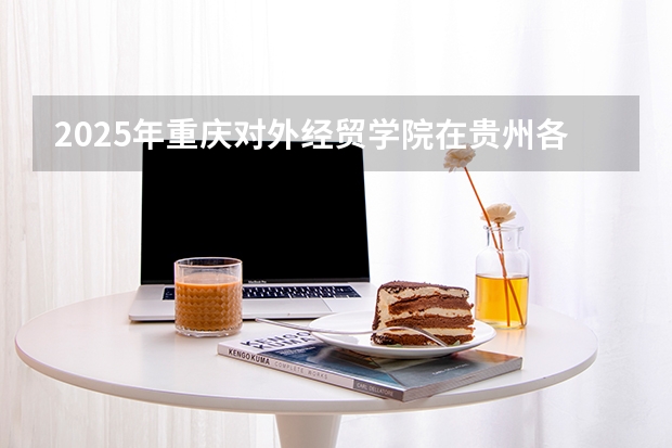2025年重庆对外经贸学院在贵州各专业都招多少人（2026参考）