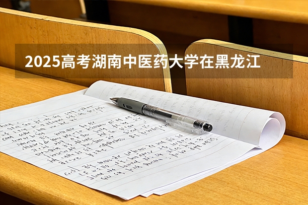 2025高考湖南中医药大学在黑龙江批次选科要求有哪些