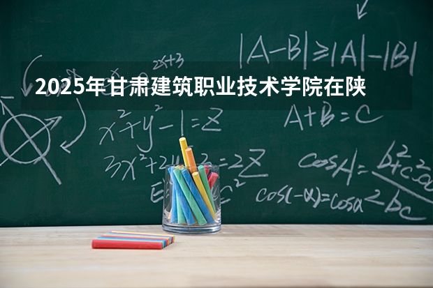 2025年甘肃建筑职业技术学院在陕西各专业都招多少人（2026参考）
