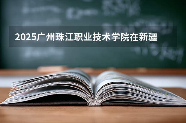 2025广州珠江职业技术学院在新疆各专业都招多少人（2026参考）