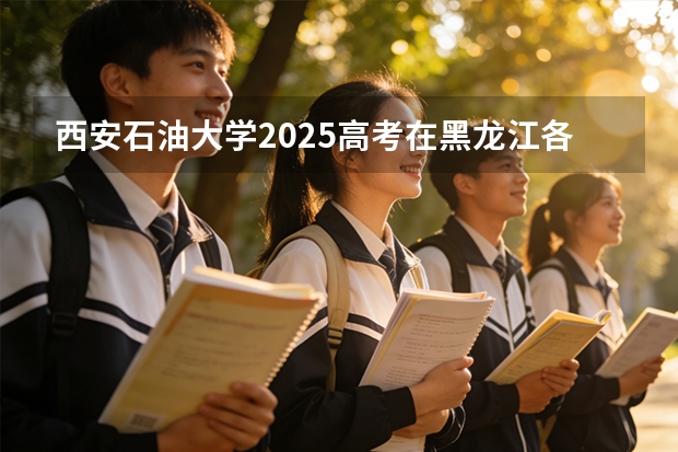 西安石油大学2025高考在黑龙江各批次选科要求如何