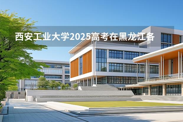 西安工业大学2025高考在黑龙江各批次选科要求如何