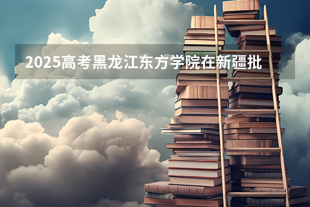 2025高考黑龙江东方学院在新疆批次选科要求有哪些