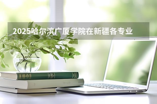 2025哈尔滨广厦学院在新疆各专业都招多少人（2026参考）