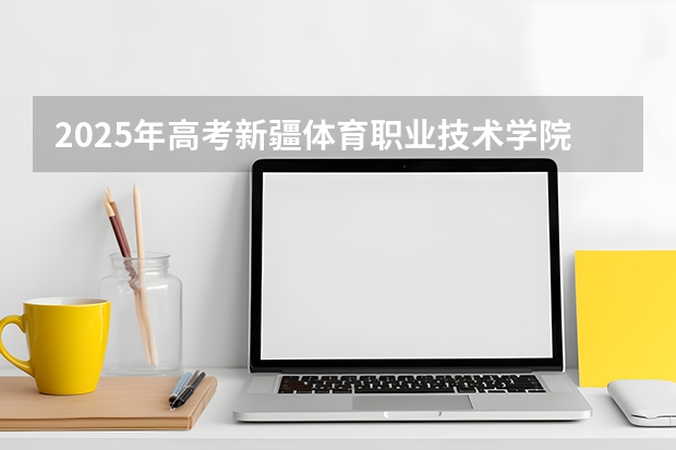 2025年高考新疆体育职业技术学院在山东艺术类投档分数线总汇