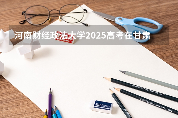 河南财经政法大学2025高考在甘肃投档分数线