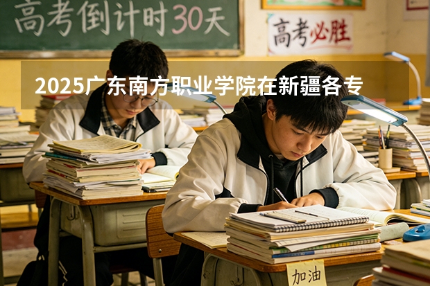 2025广东南方职业学院在新疆各专业都招多少人（2026参考）