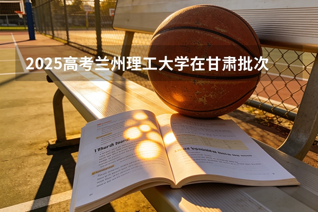 2025高考兰州理工大学在甘肃批次选科要求有哪些
