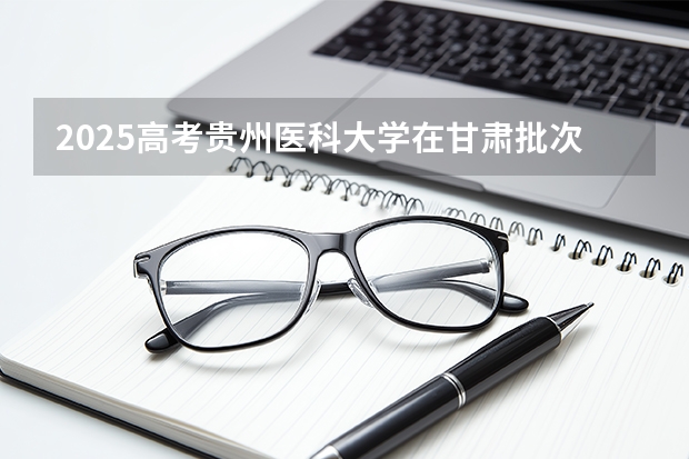 2025高考贵州医科大学在甘肃批次选科要求有哪些