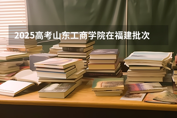 2025高考山东工商学院在福建批次选科要求有哪些
