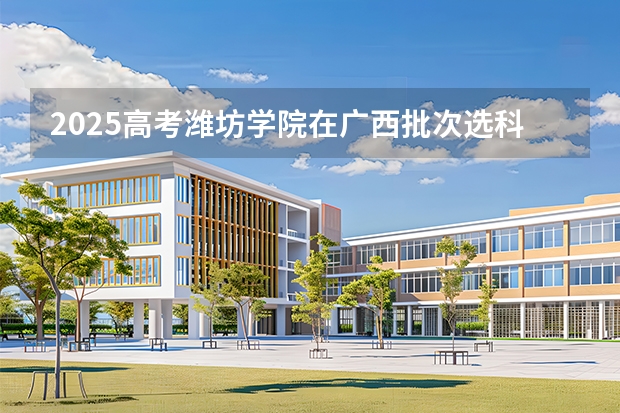 2025高考潍坊学院在广西批次选科要求有哪些