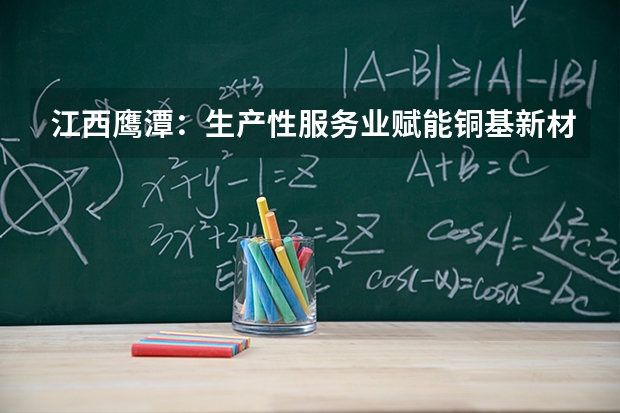 江西鹰潭：生产性服务业赋能铜基新材料产业集群高质量发展