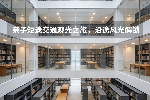 亲子短途交通观光之旅，沿途风光解锁多样景色