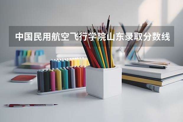 中国民用航空飞行学院山东录取分数线 中国民用航空飞行学院山东招生人数多少