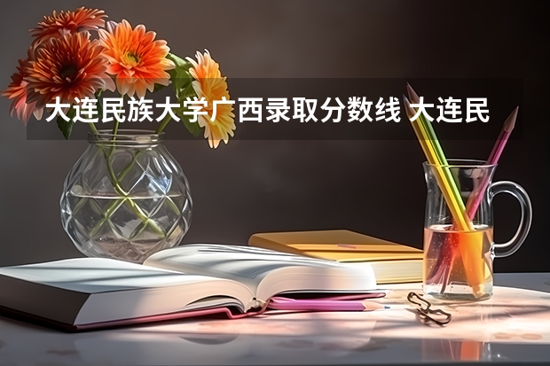 大连民族大学广西录取分数线 大连民族大学广西招生人数多少
