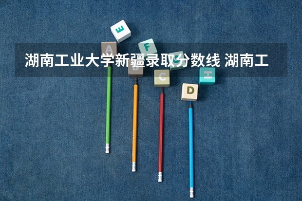 湖南工业大学新疆录取分数线 湖南工业大学新疆招生人数多少