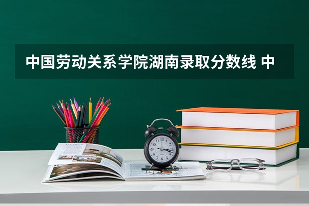 中国劳动关系学院湖南录取分数线 中国劳动关系学院湖南招生人数多少