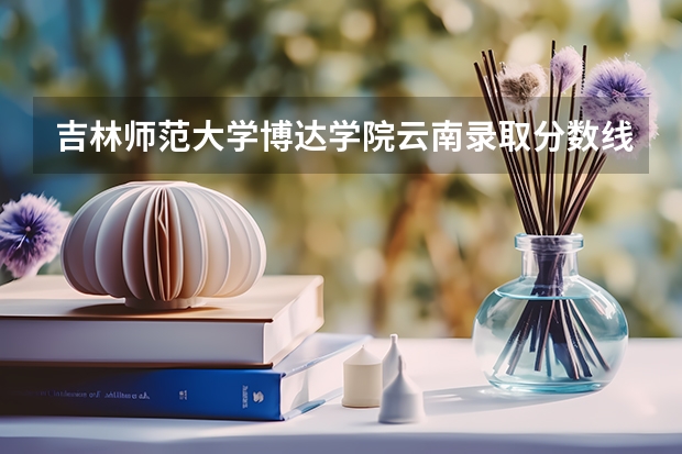 吉林师范大学博达学院云南录取分数线 吉林师范大学博达学院云南招生人数多少