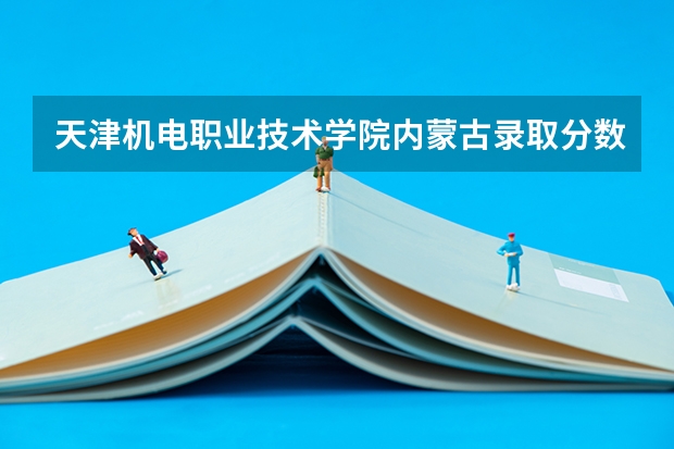 天津机电职业技术学院内蒙古录取分数线 天津机电职业技术学院内蒙古招生人数多少