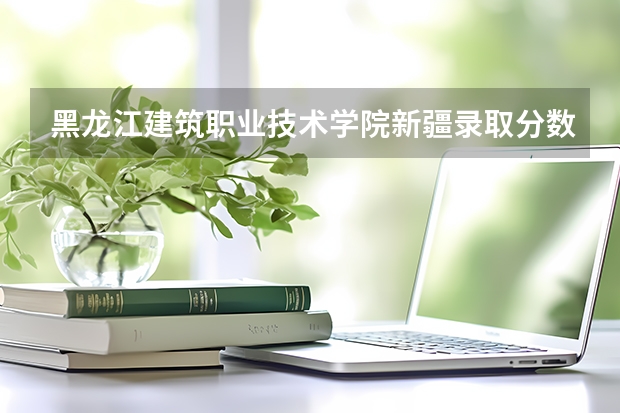黑龙江建筑职业技术学院新疆录取分数线 黑龙江建筑职业技术学院新疆招生人数多少