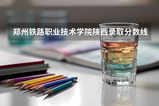 郑州铁路职业技术学院陕西录取分数线 郑州铁路职业技术学院陕西招生人数多少