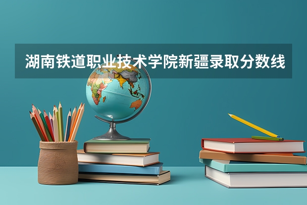 湖南铁道职业技术学院新疆录取分数线 湖南铁道职业技术学院新疆招生人数多少