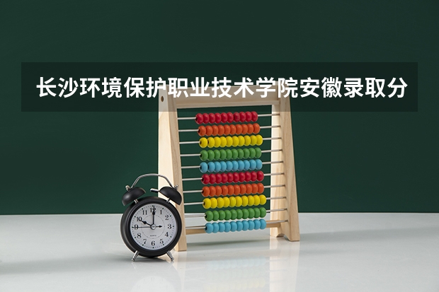 长沙环境保护职业技术学院安徽录取分数线 长沙环境保护职业技术学院安徽招生人数多少