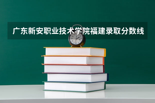 广东新安职业技术学院福建录取分数线 广东新安职业技术学院福建招生人数多少