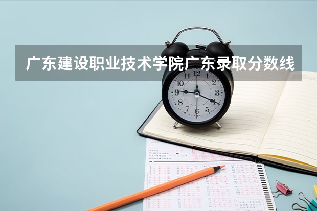 广东建设职业技术学院广东录取分数线 广东建设职业技术学院广东招生人数多少