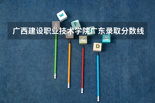 广西建设职业技术学院广东录取分数线 广西建设职业技术学院广东招生人数多少