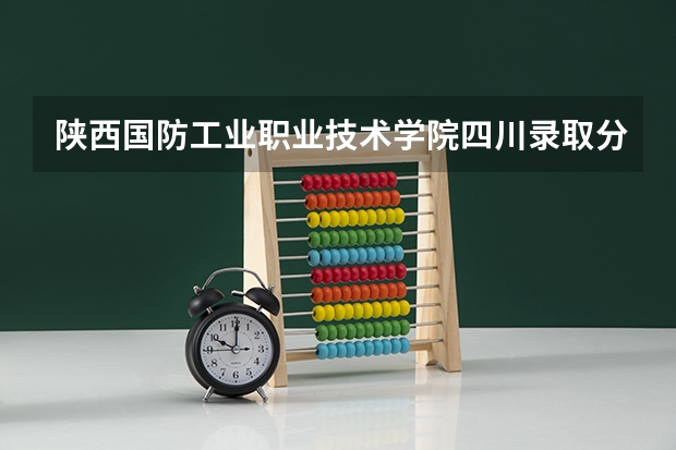 陕西国防工业职业技术学院四川录取分数线 陕西国防工业职业技术学院四川招生人数多少