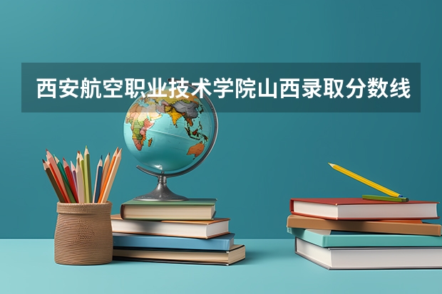 西安航空职业技术学院山西录取分数线 西安航空职业技术学院山西招生人数多少