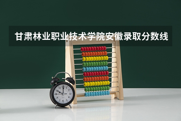 甘肃林业职业技术学院安徽录取分数线 甘肃林业职业技术学院安徽招生人数多少