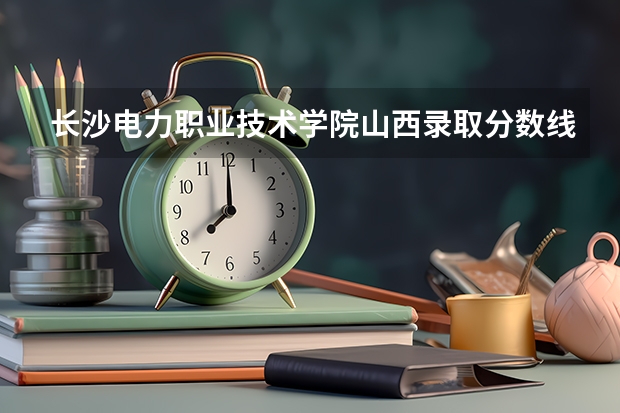 长沙电力职业技术学院山西录取分数线 长沙电力职业技术学院山西招生人数多少