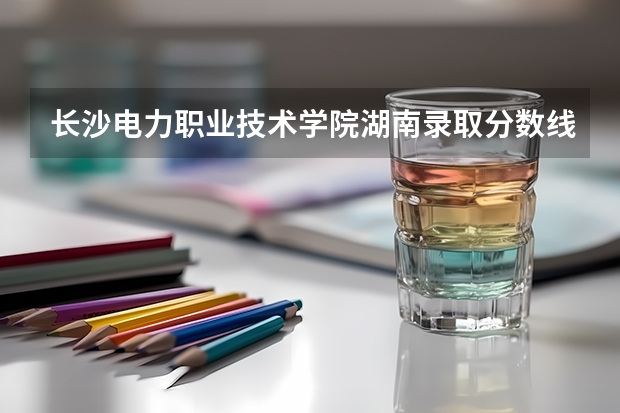 长沙电力职业技术学院湖南录取分数线 长沙电力职业技术学院湖南招生人数多少