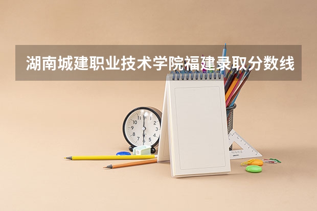 湖南城建职业技术学院福建录取分数线 湖南城建职业技术学院福建招生人数多少