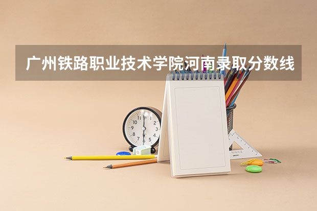 广州铁路职业技术学院河南录取分数线 广州铁路职业技术学院河南招生人数多少