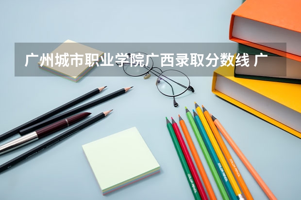 广州城市职业学院广西录取分数线 广州城市职业学院广西招生人数多少