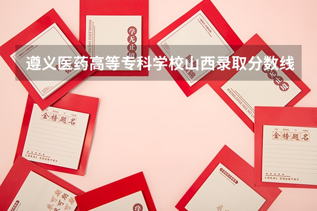 遵义医药高等专科学校山西录取分数线 遵义医药高等专科学校山西招生人数多少